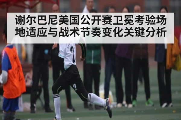 谢尔巴尼美国公开赛卫冕考验场地适应与战术节奏变化关键分析